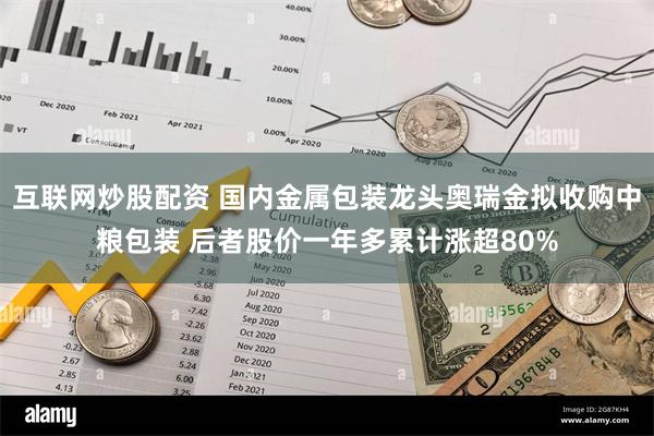 互联网炒股配资 国内金属包装龙头奥瑞金拟收购中粮包装 后者股价一年多累计涨超80%