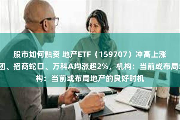 股市如何融资 地产ETF（159707）冲高上涨逾1%，滨江集团、招商蛇口、万科A均涨超2%，机构：当前或布局地产的良好时机