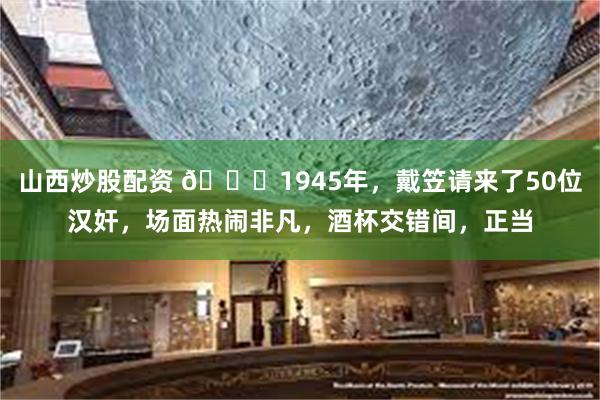 山西炒股配资 🌞1945年，戴笠请来了50位汉奸，场面热闹非凡，酒杯交错间，正当