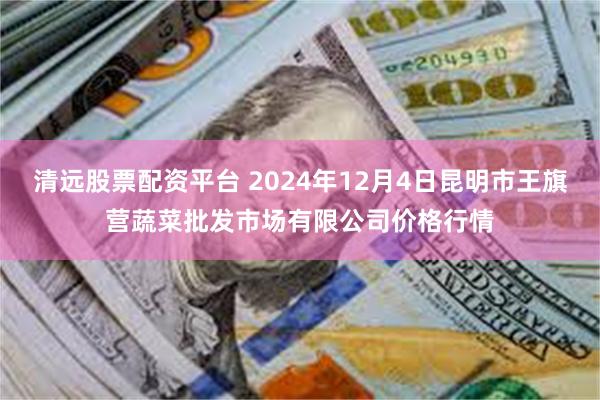 清远股票配资平台 2024年12月4日昆明市王旗营蔬菜批发市场有限公司价格行情