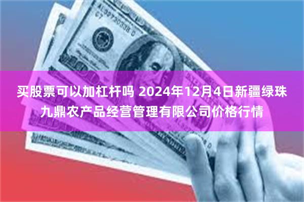 买股票可以加杠杆吗 2024年12月4日新疆绿珠九鼎农产品经营管理有限公司价格行情