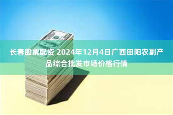 长春股票配资 2024年12月4日广西田阳农副产品综合批发市场价格行情