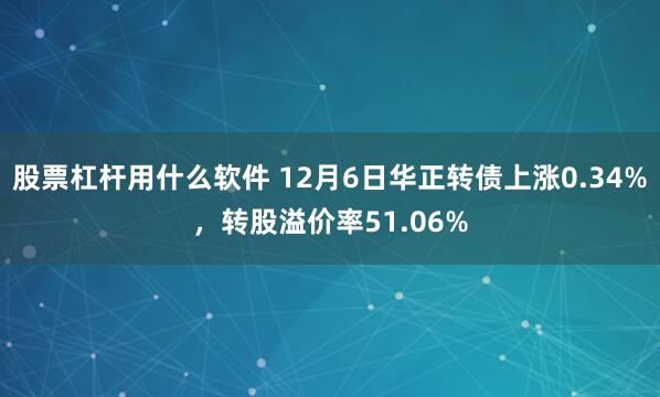 股票杠杆用什么软件 12月6日华正转债上涨0.34%，转股溢价率51.06%