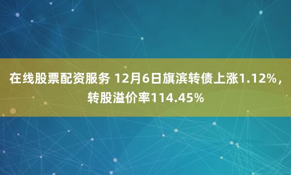 在线股票配资服务 12月6日旗滨转债上涨1.12%，转股溢价率114.45%