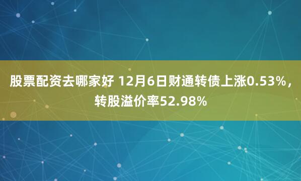 股票配资去哪家好 12月6日财通转债上涨0.53%，转股溢价率52.98%