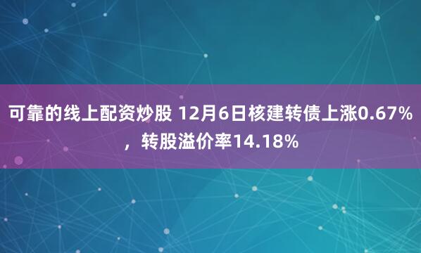 可靠的线上配资炒股 12月6日核建转债上涨0.67%，转股溢价率14.18%