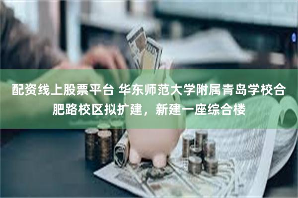 配资线上股票平台 华东师范大学附属青岛学校合肥路校区拟扩建，新建一座综合楼