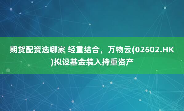 期货配资选哪家 轻重结合，万物云(02602.HK)拟设基金装入持重资产