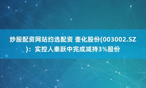 炒股配资网站约选配资 壶化股份(003002.SZ)：实控人秦跃中完成减持3%股份