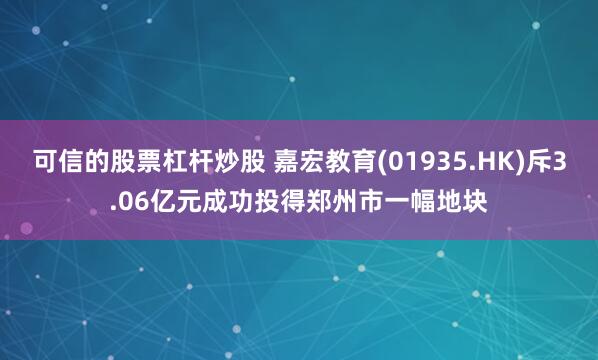 可信的股票杠杆炒股 嘉宏教育(01935.HK)斥3.06亿元成功投得郑州市一幅地块