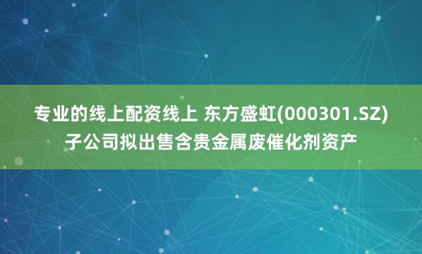 专业的线上配资线上 东方盛虹(000301.SZ)子公司拟出售含贵金属废催化剂资产