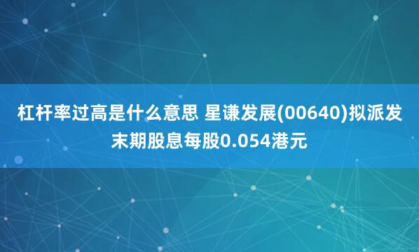 杠杆率过高是什么意思 星谦发展(00640)拟派发末期股息每股0.054港元