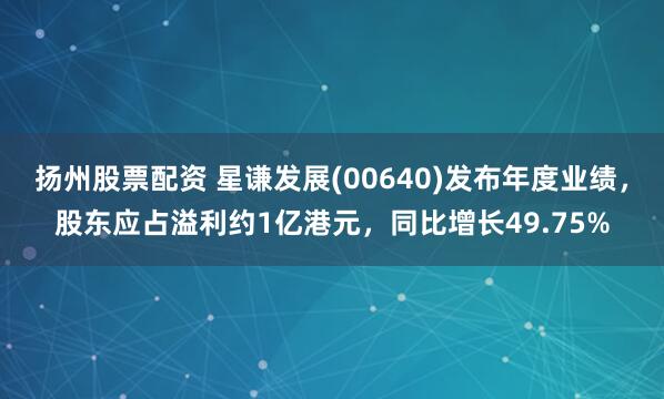 扬州股票配资 星谦发展(00640)发布年度业绩，股东应占溢利约1亿港元，同比增长49.75%