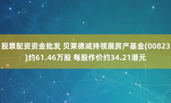 股票配资资金批发 贝莱德减持领展房产基金(00823)约61.46万股 每股作价约34.21港元