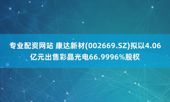 专业配资网站 康达新材(002669.SZ)拟以4.06亿元出售彩晶光电66.9996%股权