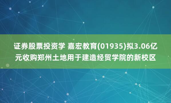 证券股票投资学 嘉宏教育(01935)拟3.06亿元收购郑州土地用于建造经贸学院的新校区