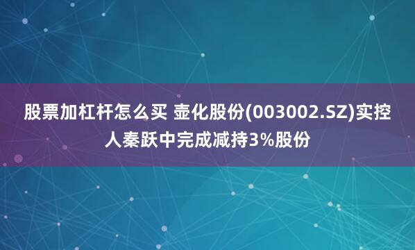 股票加杠杆怎么买 壶化股份(003002.SZ)实控人秦跃中完成减持3%股份