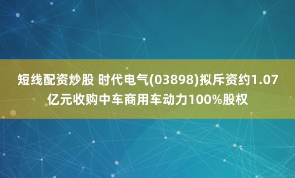 短线配资炒股 时代电气(03898)拟斥资约1.07亿元收购中车商用车动力100%股权