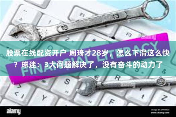 股票在线配资开户 周琦才28岁，怎么下滑这么快？球迷：3大问题解决了，没有奋斗的动力了