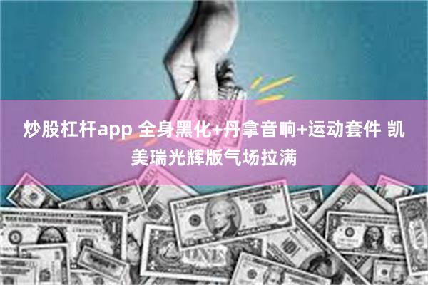 炒股杠杆app 全身黑化+丹拿音响+运动套件 凯美瑞光辉版气场拉满