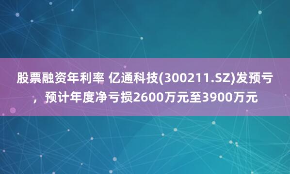 股票融资年利率 亿通科技(300211.SZ)发预亏，预计年度净亏损2600万元至3900万元