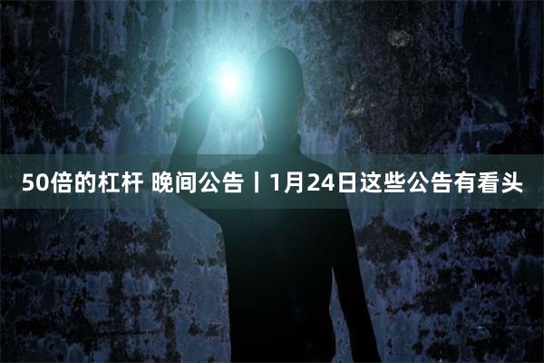 50倍的杠杆 晚间公告丨1月24日这些公告有看头