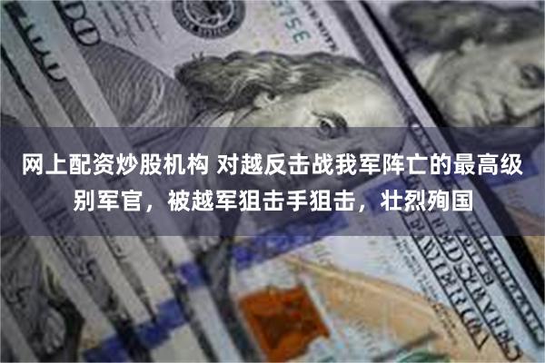 网上配资炒股机构 对越反击战我军阵亡的最高级别军官，被越军狙击手狙击，壮烈殉国