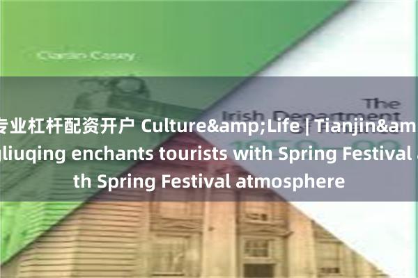 专业杠杆配资开户 Culture&Life | Tianjin&#39;s Yangliuqing enchants tourists with Spring Festival atmosphere