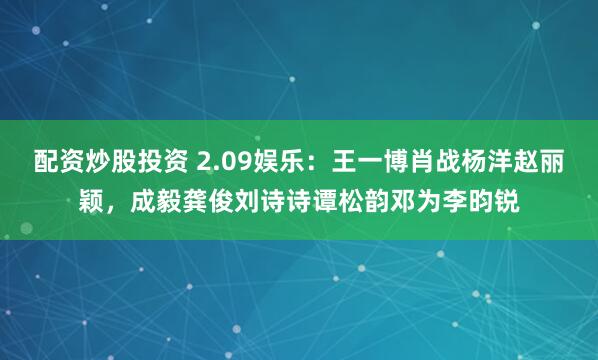 配资炒股投资 2.09娱乐：王一博肖战杨洋赵丽颖，成毅龚俊刘诗诗谭松韵邓为李昀锐