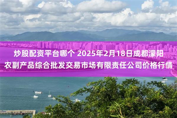 炒股配资平台哪个 2025年2月18日成都濛阳农副产品综合批发交易市场有限责任公司价格行情