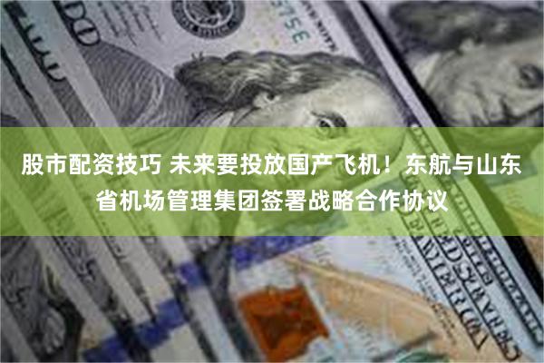 股市配资技巧 未来要投放国产飞机！东航与山东省机场管理集团签署战略合作协议