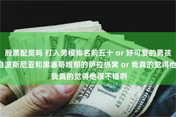 股票配资吗 打入男模排名前五十 or 好可爱的男孩子 or 来自波斯尼亚和黑塞哥维那的萨拉热窝 or 我真的觉得他很不错啊