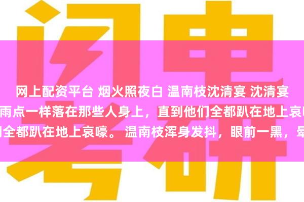 网上配资平台 烟火照夜白 温南枝沈清宴 沈清宴却没有停手，他的拳头像雨点一样落在那些人身上，直到他们全都趴在地上哀嚎。 温南枝浑身发抖，眼前一黑，晕了过去。