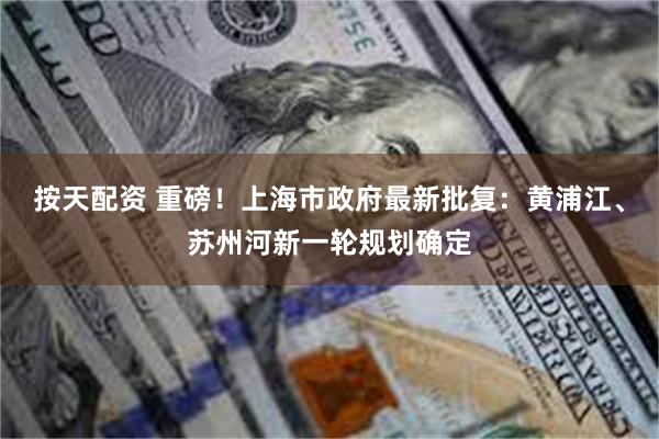 按天配资 重磅！上海市政府最新批复：黄浦江、苏州河新一轮规划确定