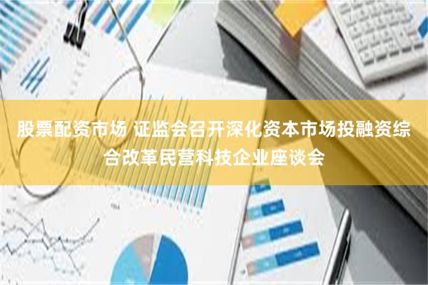 股票配资市场 证监会召开深化资本市场投融资综合改革民营科技企业座谈会