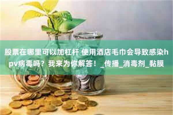 股票在哪里可以加杠杆 使用酒店毛巾会导致感染hpv病毒吗？我来为你解答！_传播_消毒剂_黏膜