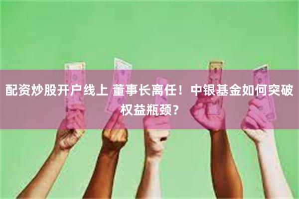 配资炒股开户线上 董事长离任！中银基金如何突破权益瓶颈？